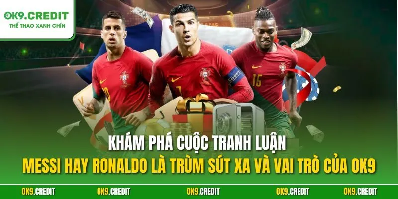 Khám phá cuộc tranh luận Messi hay Ronaldo là trùm sút xa và vai trò của OK9
